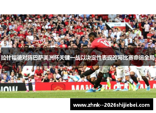 拉什福德对阵巴萨美洲杯关键一战以决定性表现改写比赛命运全局