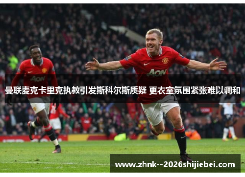 曼联麦克卡里克执教引发斯科尔斯质疑 更衣室氛围紧张难以调和