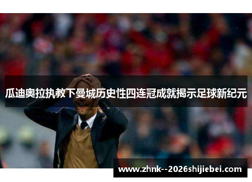 瓜迪奥拉执教下曼城历史性四连冠成就揭示足球新纪元