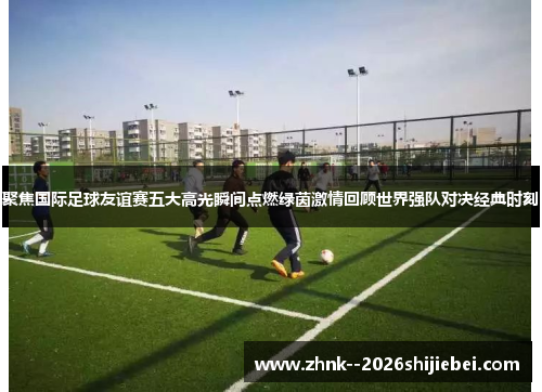 聚焦国际足球友谊赛五大高光瞬间点燃绿茵激情回顾世界强队对决经典时刻