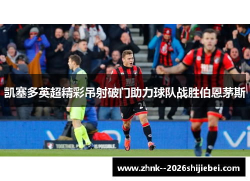 凯塞多英超精彩吊射破门助力球队战胜伯恩茅斯 凯塞多英超精彩吊射破门助力球队战胜伯恩茅斯