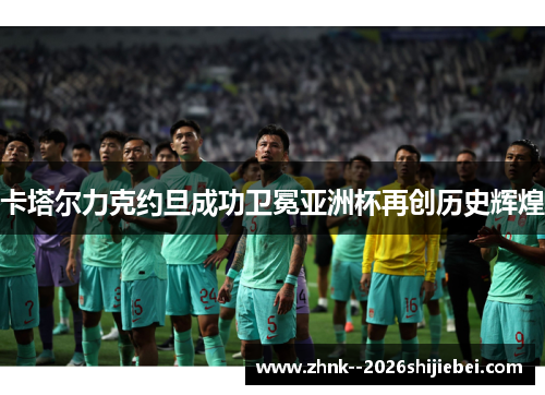 卡塔尔力克约旦成功卫冕亚洲杯再创历史辉煌 卡塔尔力克约旦成功卫冕亚洲杯再创历史辉煌