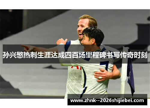 孙兴慜热刺生涯达成四百场里程碑书写传奇时刻