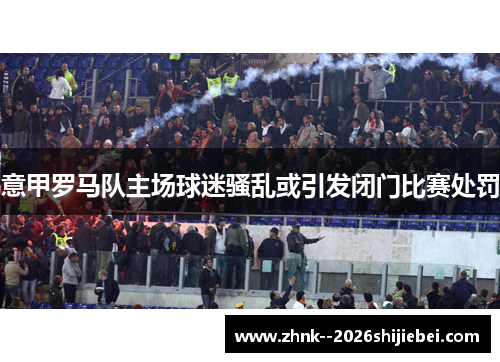 意甲罗马队主场球迷骚乱或引发闭门比赛处罚 意甲罗马队主场球迷骚乱或引发闭门比赛处罚