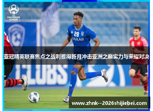 亚冠精英联赛焦点之战利雅得新月冲击亚洲之巅实力与荣耀对决 亚冠精英联赛焦点之战利雅得新月冲击亚洲之巅实力与荣耀对决