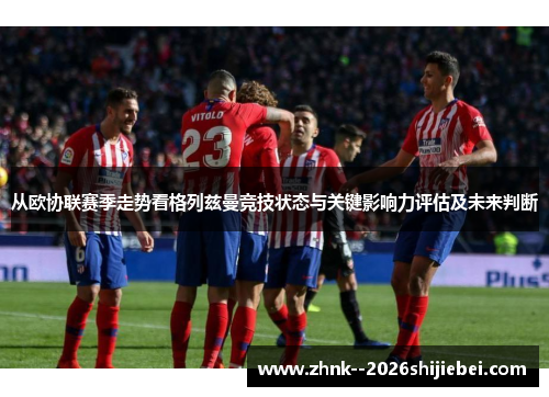 从欧协联赛季走势看格列兹曼竞技状态与关键影响力评估及未来判断 从欧协联赛季走势看格列兹曼竞技状态与关键影响力评估及未来判断