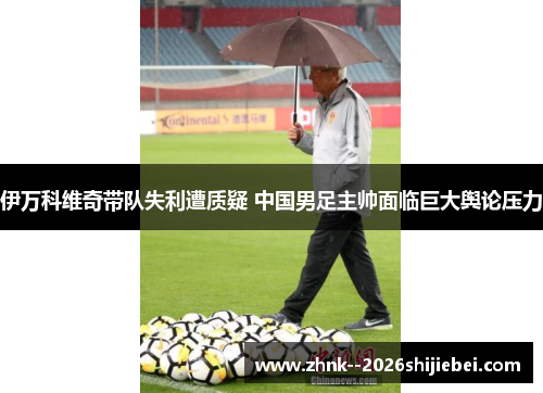 伊万科维奇带队失利遭质疑 中国男足主帅面临巨大舆论压力 伊万科维奇带队失利遭质疑 中国男足主帅面临巨大舆论压力